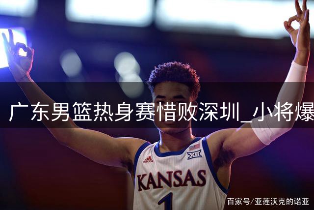 广东男篮热身赛惜败深圳 小将爆发新帅初显执教理念